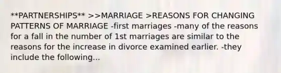 **PARTNERSHIPS** >>MARRIAGE >REASONS FOR CHANGING PATTERNS OF MARRIAGE -first marriages -many of the reasons for a fall in the number of 1st marriages are similar to the reasons for the increase in divorce examined earlier. -they include the following...