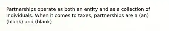 Partnerships operate as both an entity and as a collection of individuals. When it comes to taxes, partnerships are a (an) (blank) and (blank)