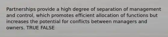 Partnerships provide a high degree of separation of management and control, which promotes efficient allocation of functions but increases the potential for conflicts between managers and owners. TRUE FALSE