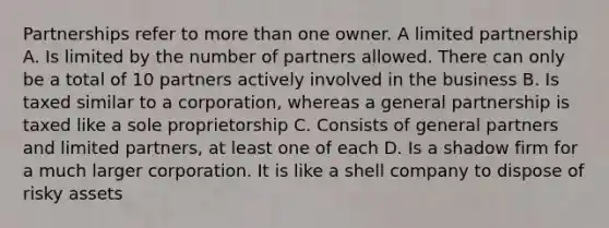 Partnerships refer to more than one owner. A limited partnership A. Is limited by the number of partners allowed. There can only be a total of 10 partners actively involved in the business B. Is taxed similar to a corporation, whereas a general partnership is taxed like a sole proprietorship C. Consists of general partners and limited partners, at least one of each D. Is a shadow firm for a much larger corporation. It is like a shell company to dispose of risky assets