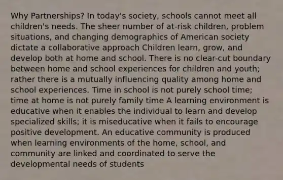 Why Partnerships? In today's society, schools cannot meet all children's needs. The sheer number of at-risk children, problem situations, and changing demographics of American society dictate a collaborative approach Children learn, grow, and develop both at home and school. There is no clear-cut boundary between home and school experiences for children and youth; rather there is a mutually influencing quality among home and school experiences. Time in school is not purely school time; time at home is not purely family time A learning environment is educative when it enables the individual to learn and develop specialized skills; it is miseducative when it fails to encourage positive development. An educative community is produced when learning environments of the home, school, and community are linked and coordinated to serve the developmental needs of students