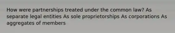 How were partnerships treated under the common law? As separate legal entities As sole proprietorships As corporations As aggregates of members