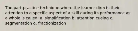 The part-practice technique where the learner directs their attention to a specific aspect of a skill during its performance as a whole is called: a. simplification b. attention cueing c. segmentation d. fractionization