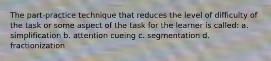 The part-practice technique that reduces the level of difficulty of the task or some aspect of the task for the learner is called: a. simplification b. attention cueing c. segmentation d. fractionization