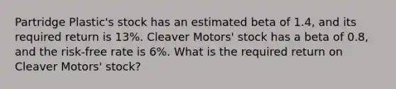 Partridge Plastic's stock has an estimated beta of 1.4, and its required return is 13%. Cleaver Motors' stock has a beta of 0.8, and the risk-free rate is 6%. What is the required return on Cleaver Motors' stock?