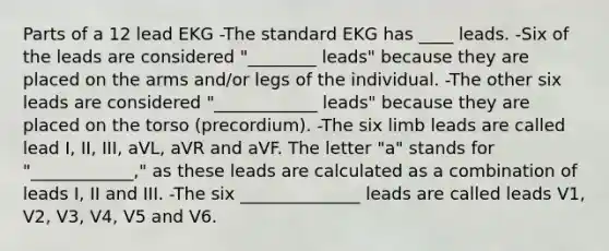 Parts of a 12 lead EKG -The standard EKG has ____ leads. -Six of the leads are considered "________ leads" because they are placed on the arms and/or legs of the individual. -The other six leads are considered "____________ leads" because they are placed on the torso (precordium). -The six limb leads are called lead I, II, III, aVL, aVR and aVF. The letter "a" stands for "____________," as these leads are calculated as a combination of leads I, II and III. -The six ______________ leads are called leads V1, V2, V3, V4, V5 and V6.