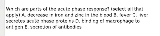 Which are parts of the acute phase response? (select all that apply) A. decrease in iron and zinc in <a href='https://www.questionai.com/knowledge/k7oXMfj7lk-the-blood' class='anchor-knowledge'>the blood</a> B. fever C. liver secretes acute phase proteins D. binding of macrophage to antigen E. secretion of antibodies