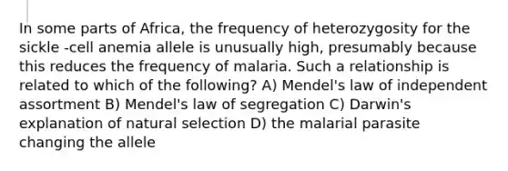 In some parts of Africa, the frequency of heterozygosity for the sickle -cell anemia allele is unusually high, presumably because this reduces the frequency of malaria. Such a relationship is related to which of the following? A) Mendel's law of independent assortment B) Mendel's law of segregation C) Darwin's explanation of natural selection D) the malarial parasite changing the allele