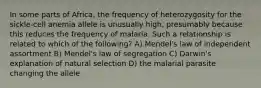 In some parts of Africa, the frequency of heterozygosity for the sickle-cell anemia allele is unusually high, presumably because this reduces the frequency of malaria. Such a relationship is related to which of the following? A) Mendel's law of independent assortment B) Mendel's law of segregation C) Darwin's explanation of natural selection D) the malarial parasite changing the allele