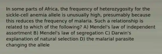 In some parts of Africa, the frequency of heterozygosity for the sickle-cell anemia allele is unusually high, presumably because this reduces the frequency of malaria. Such a relationship is related to which of the following? A) Mendel's law of independent assortment B) Mendel's law of segregation C) Darwin's explanation of natural selection D) the malarial parasite changing the allele