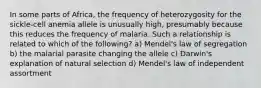 In some parts of Africa, the frequency of heterozygosity for the sickle-cell anemia allele is unusually high, presumably because this reduces the frequency of malaria. Such a relationship is related to which of the following? a) Mendel's law of segregation b) the malarial parasite changing the allele c) Darwin's explanation of natural selection d) Mendel's law of independent assortment