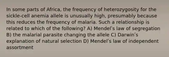 In some parts of Africa, the frequency of heterozygosity for the sickle-cell anemia allele is unusually high, presumably because this reduces the frequency of malaria. Such a relationship is related to which of the following? A) Mendelʹs law of segregation B) the malarial parasite changing the allele C) Darwinʹs explanation of natural selection D) Mendelʹs law of independent assortment