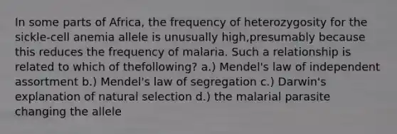 In some parts of Africa, the frequency of heterozygosity for the sickle-cell anemia allele is unusually high,presumably because this reduces the frequency of malaria. Such a relationship is related to which of thefollowing? a.) Mendel's law of independent assortment b.) Mendel's law of segregation c.) Darwin's explanation of natural selection d.) the malarial parasite changing the allele