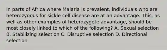 In parts of Africa where Malaria is prevalent, individuals who are heterozygous for sickle cell disease are at an advantage. This, as well as other examples of heterozygote advantage, should be most closely linked to which of the following? A. Sexual selection B. Stabilizing selection C. Disruptive selection D. Directional selection