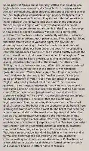 Some parts of Alaska are so sparsely settled that building local high schools is not economically feasible. So in certain Native Alaskan communities, older students are sent to boarding school for their high school education. A high priority for teachers is to help students master Standard English. With this information in mind, consider the following incident: Many of the students at the school spoke English with a native dialect and seemed unable to utter certain essential sounds in the English language. A new group of speech teachers was sent in to correct the problem. The teachers worked consistently with the students in an attempt to improve speech patterns and intonation, but found that their efforts were in vain.One night, the boys in the dormitory were seeming to have too much fun, and peals of laughter were rolling out from under the door. An investigating counselor approached cautiously and listened quietly outside the door to see if he could discover the source of the laughter. From behind the door he heard a voice, speaking in perfect English, giving instructions to the rest of the crowd. The others were finding the situation very amusing. When the counselor entered the room he found that one of the students was speaking. "Joseph," he said, "You've been cured! Your English is perfect." "No," said Joseph returning to his familiar dialect, "I was just doing an imitation of you." "But if you can speak in Standard English, why don't you do it all of the time?" the counselor queried. "I can," responded Joseph, "but it sounds funny, and I feel dumb doing it." The counselor told Joseph that he had "been cured." What belief about Joseph's native dialect does this statement reflect? A. The belief that Joseph's dialect was inferior to Standard English B. The belief that the dialect was a legitimate way of communicating if delivered with a Standard English accent C. The belief that the counselor could benefit from learning the Native American dialect D. The belief that acquiring a nonstandard dialect is the result of a physiological defect that can be treated medically Considering the information in this chapter, how might teachers deal effectively with the language proficiencies of children in Joseph's school? A. Teachers can insist that children use only Standard English at school. B. Teachers can revert to teaching all subjects in the local dialect. C. Teachers can encourage Standard English in written work and in formal oral presentations but welcome the local dialect in creative writing and informal class discussions. D. Teachers can allow children to use the local dialect in formal communication and Standard English in letters home to families