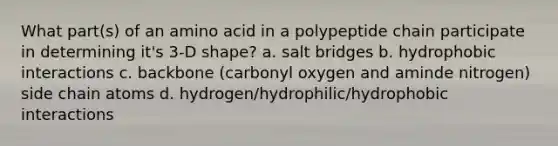 What part(s) of an amino acid in a polypeptide chain participate in determining it's 3-D shape? a. salt bridges b. hydrophobic interactions c. backbone (carbonyl oxygen and aminde nitrogen) side chain atoms d. hydrogen/hydrophilic/hydrophobic interactions