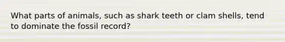 What parts of animals, such as shark teeth or clam shells, tend to dominate the fossil record?