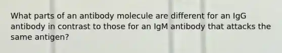 What parts of an antibody molecule are different for an IgG antibody in contrast to those for an IgM antibody that attacks the same antigen?