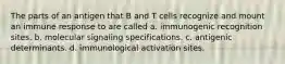 The parts of an antigen that B and T cells recognize and mount an immune response to are called a. immunogenic recognition sites. b. molecular signaling specifications. c. antigenic determinants. d. immunological activation sites.