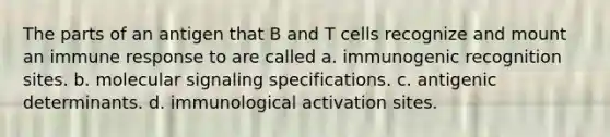 The parts of an antigen that B and T cells recognize and mount an immune response to are called a. immunogenic recognition sites. b. molecular signaling specifications. c. antigenic determinants. d. immunological activation sites.