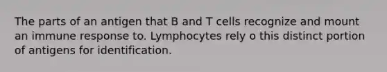 The parts of an antigen that B and T cells recognize and mount an immune response to. Lymphocytes rely o this distinct portion of antigens for identification.