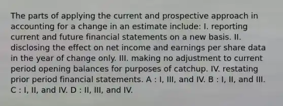 The parts of applying the current and prospective approach in accounting for a change in an estimate include: I. reporting current and future financial statements on a new basis. II. disclosing the effect on net income and earnings per share data in the year of change only. III. making no adjustment to current period opening balances for purposes of catchup. IV. restating prior period financial statements. A : I, III, and IV. B : I, II, and III. C : I, II, and IV. D : II, III, and IV.