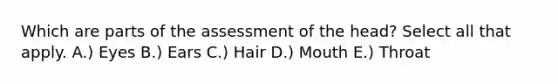 Which are parts of the assessment of the head? Select all that apply. A.) Eyes B.) Ears C.) Hair D.) Mouth E.) Throat