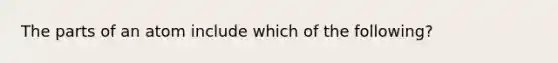 The parts of an atom include which of the following?