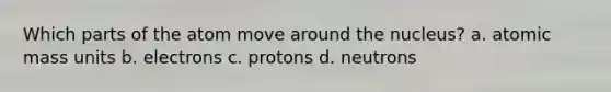 Which parts of the atom move around the nucleus? a. atomic mass units b. electrons c. protons d. neutrons