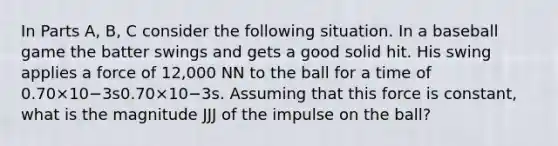 In Parts A, B, C consider the following situation. In a baseball game the batter swings and gets a good solid hit. His swing applies a force of 12,000 NN to the ball for a time of 0.70×10−3s0.70×10−3s. Assuming that this force is constant, what is the magnitude JJJ of the impulse on the ball?