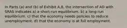 In Parts (a) and (b) of Exhibit A.8, the intersection of AD with SRAS indicates a) a short-run equilibrium. b) a long-run equilibrium. c) that the economy needs policies to reduce unemployment. d) that the economy is at full employment.