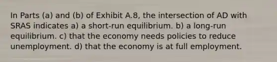 In Parts (a) and (b) of Exhibit A.8, the intersection of AD with SRAS indicates a) a short-run equilibrium. b) a long-run equilibrium. c) that the economy needs policies to reduce unemployment. d) that the economy is at full employment.