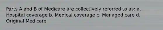 Parts A and B of Medicare are collectively referred to as: a. Hospital coverage b. Medical coverage c. Managed care d. Original Medicare