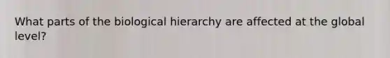 What parts of the biological hierarchy are affected at the global level?