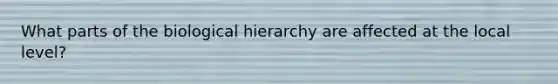 What parts of the biological hierarchy are affected at the local level?