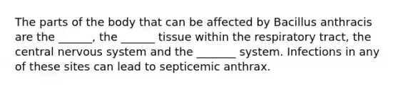 The parts of the body that can be affected by Bacillus anthracis are the ______, the ______ tissue within the respiratory tract, the central nervous system and the _______ system. Infections in any of these sites can lead to septicemic anthrax.