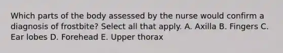 Which parts of the body assessed by the nurse would confirm a diagnosis of frostbite? Select all that apply. A. Axilla B. Fingers C. Ear lobes D. Forehead E. Upper thorax