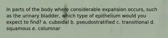 In parts of the body where considerable expansion occurs, such as the urinary bladder, which type of epithelium would you expect to find? a. cuboidal b. pseudostratified c. transitional d. squamous e. columnar