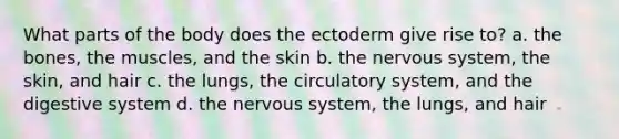 What parts of the body does the ectoderm give rise to? a. the bones, the muscles, and the skin b. the nervous system, the skin, and hair c. the lungs, the circulatory system, and the digestive system d. the nervous system, the lungs, and hair