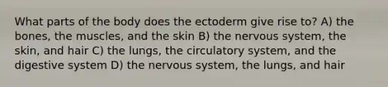 What parts of the body does the ectoderm give rise to? A) the bones, the muscles, and the skin B) the nervous system, the skin, and hair C) the lungs, the circulatory system, and the digestive system D) the nervous system, the lungs, and hair