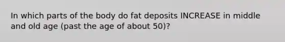 In which parts of the body do fat deposits INCREASE in middle and old age (past the age of about 50)?