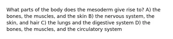 What parts of the body does the mesoderm give rise to? A) the bones, the muscles, and the skin B) the nervous system, the skin, and hair C) the lungs and the digestive system D) the bones, the muscles, and the circulatory system