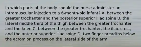 In which parts of the body should the nurse administer an intramuscular injection to a 6-month-old infant? A. between the greater trochanter and the posterior superior iliac spine B. the lateral middle third of the thigh between the greater trochanter and the knee C. between the greater trochanter, the iliac crest, and the anterior superior iliac spine D. two finger breadths below the acromion process on the lateral side of the arm