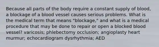 Because all parts of the body require a constant supply of blood, a blockage of a blood vessel causes serious problems. What is the medical term that means "blockage," and what is a medical procedure that may be done to repair or open a blocked blood vessel? varicosis; phlebectomy occlusion; angioplasty heart murmur; echocardiogram dysrhythmia; AED