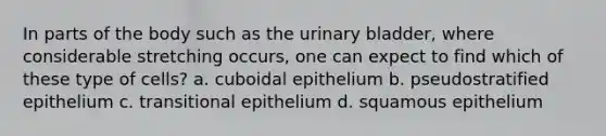 In parts of the body such as the urinary bladder, where considerable stretching occurs, one can expect to find which of these type of cells? a. cuboidal epithelium b. pseudostratified epithelium c. transitional epithelium d. squamous epithelium