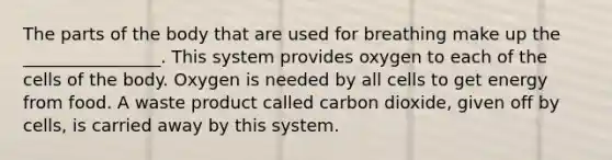 The parts of the body that are used for breathing make up the ________________. This system provides oxygen to each of the cells of the body. Oxygen is needed by all cells to get energy from food. A waste product called carbon dioxide, given off by cells, is carried away by this system.