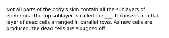 Not all parts of the body's skin contain all the sublayers of epidermis. The top sublayer is called the ___. It consists of a flat layer of dead cells arranged in parallel rows. As new cells are produced, the dead cells are sloughed off.