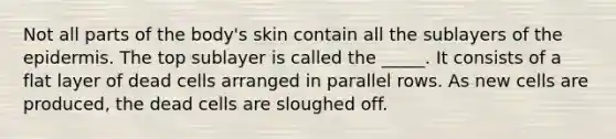 Not all parts of the body's skin contain all the sublayers of the epidermis. The top sublayer is called the _____. It consists of a flat layer of dead cells arranged in parallel rows. As new cells are produced, the dead cells are sloughed off.