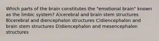 Which parts of the brain constitutes the "emotional brain" known as the limbic system? A)cerebral and brain stem structures B)cerebral and diencephalon structures C)diencephalon and brain stem structures D)diencephalon and mesencephalon structures