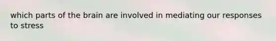 which parts of the brain are involved in mediating our responses to stress